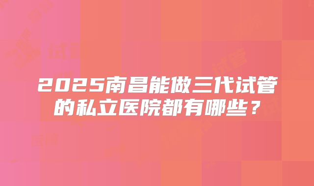 2025南昌能做三代试管的私立医院都有哪些?