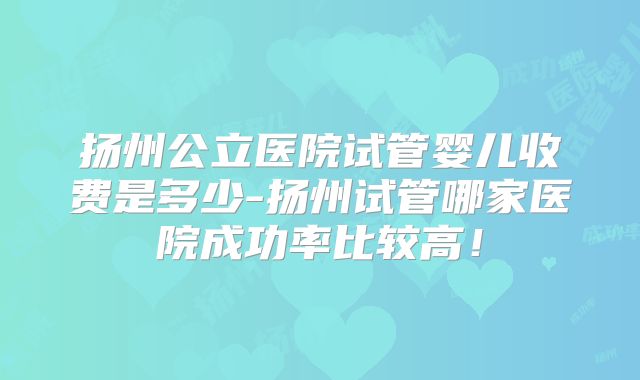 扬州公立医院试管婴儿收费是多少-扬州试管哪家医院成功率比较高！