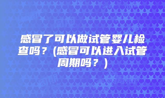 感冒了可以做试管婴儿检查吗？(感冒可以进入试管周期吗？)