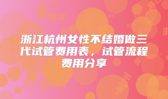 浙江杭州女性不结婚做三代试管费用表,试管流程费用分享
