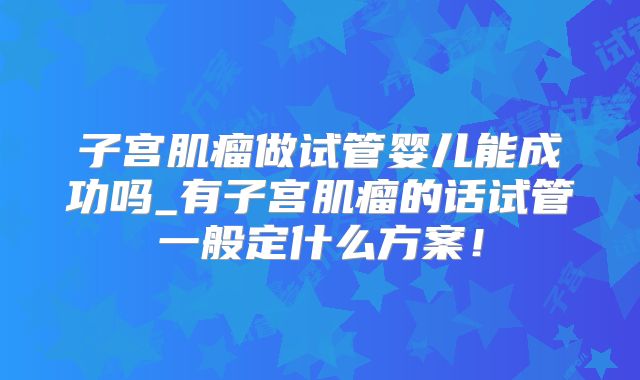 子宫肌瘤做试管婴儿能成功吗_有子宫肌瘤的话试管一般定什么方案！