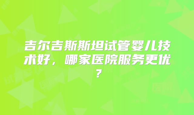 吉尔吉斯斯坦试管婴儿技术好,哪家医院服务更优?