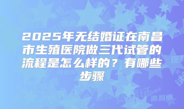 2025年无结婚证在南昌市生殖医院做三代试管的流程是怎么样的？有哪些步骤
