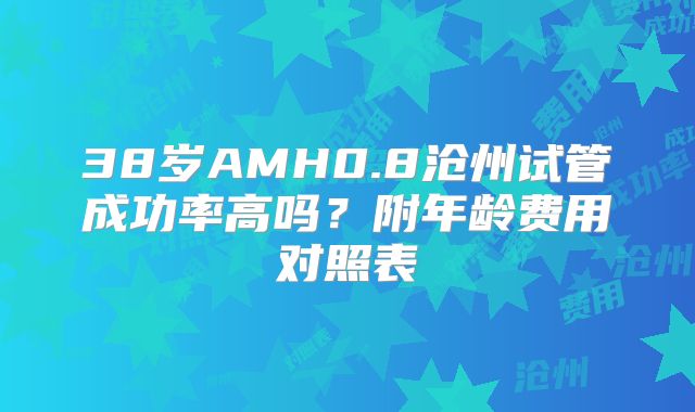38岁AMH0.8沧州试管成功率高吗?附年龄费用对照表