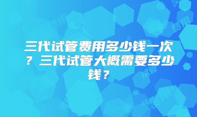 三代试管费用多少钱一次？三代试管大概需要多少钱？