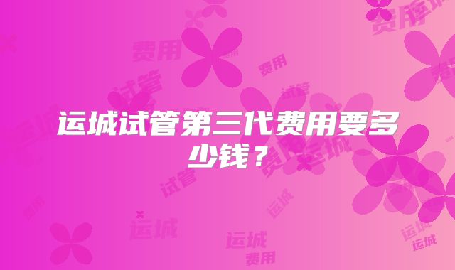 运城试管第三代费用要多少钱？