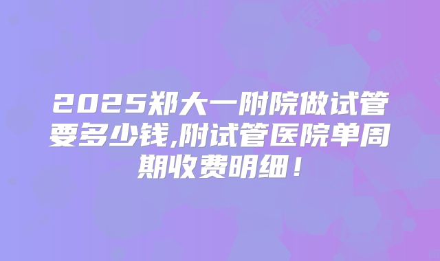 2025郑大一附院做试管要多少钱,附试管医院单周期收费明细!