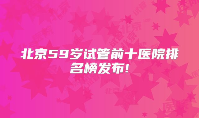 北京59岁试管前十医院排名榜发布!