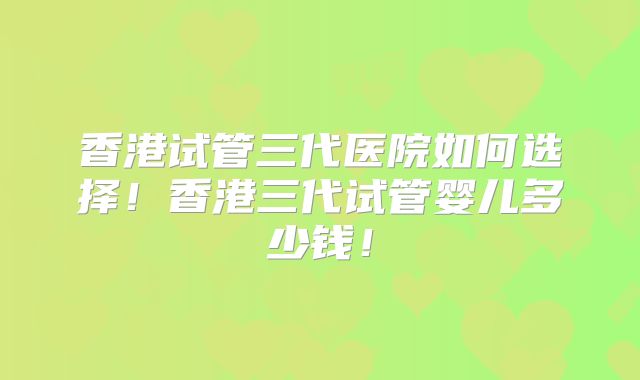 香港试管三代医院如何选择!香港三代试管婴儿多少钱!
