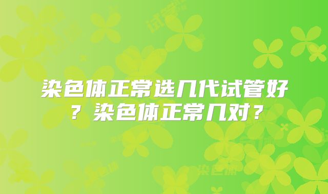 染色体正常选几代试管好？染色体正常几对？