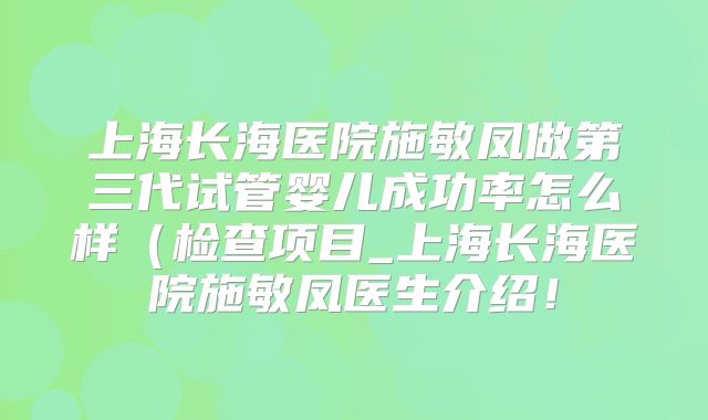 上海长海医院施敏凤做第三代试管婴儿成功率怎么样（检查项目_上海长海医院施敏凤医生介绍！