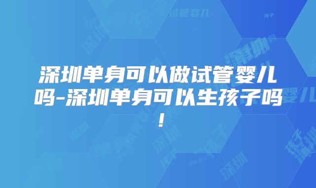 深圳单身可以做试管婴儿吗-深圳单身可以生孩子吗！