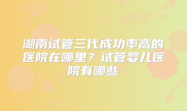 湖南试管三代成功率高的医院在哪里?试管婴儿医院有哪些