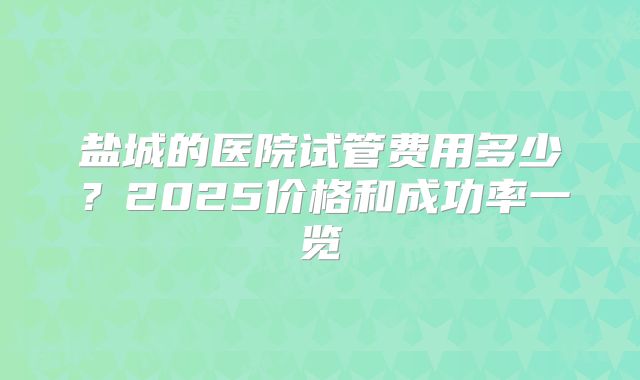 盐城的医院试管费用多少？2025价格和成功率一览