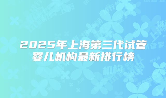 2025年上海第三代试管婴儿机构最新排行榜