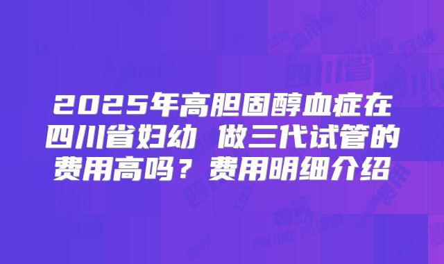 2025年高胆固醇血症在四川省妇幼 做三代试管的费用高吗？费用明细介绍