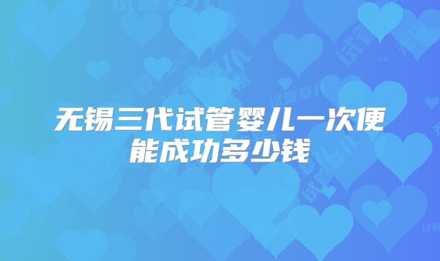 无锡三代试管婴儿一次便能成功多少钱