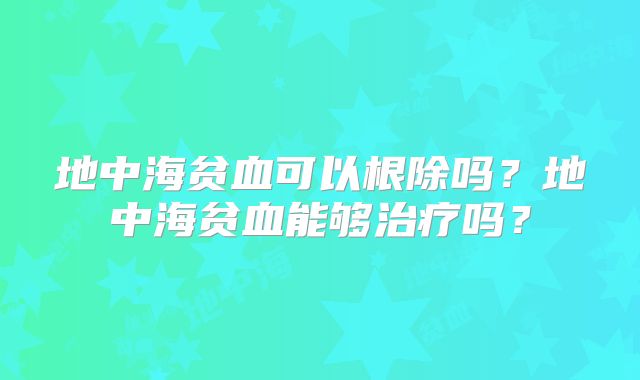地中海贫血可以根除吗？地中海贫血能够治疗吗？