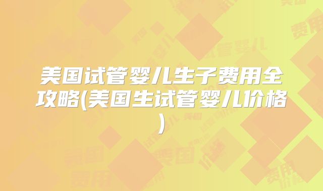 美国试管婴儿生子费用全攻略(美国生试管婴儿价格)