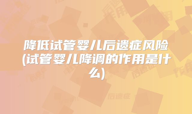 降低试管婴儿后遗症风险(试管婴儿降调的作用是什么)