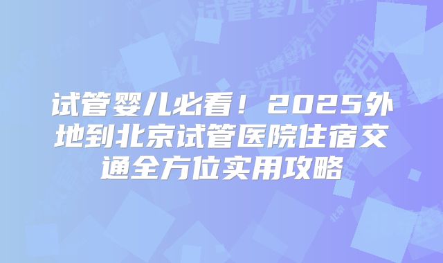 试管婴儿必看!2025外地到北京试管医院住宿交通全方位实用攻略