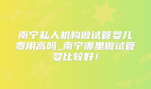 南宁私人机构做试管婴儿费用高吗_南宁哪里做试管婴比较好！