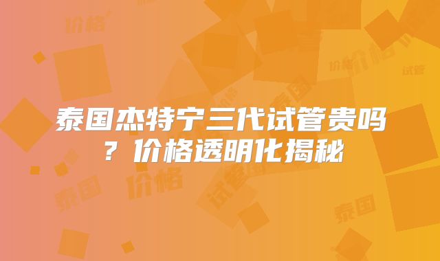 泰国杰特宁三代试管贵吗?价格透明化揭秘
