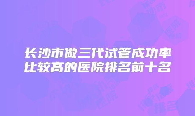 长沙市做三代试管成功率比较高的医院排名前十名