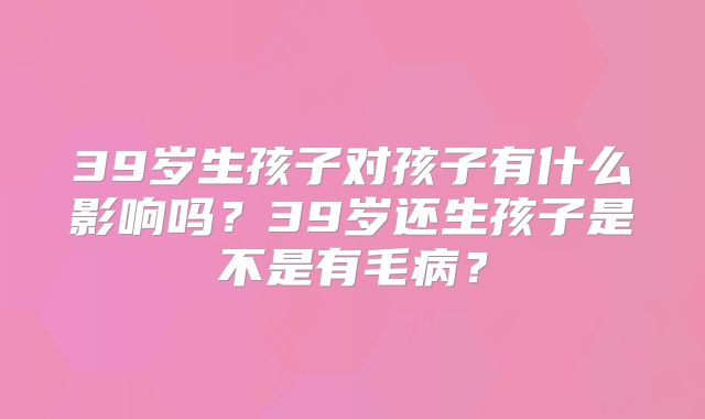 39岁生孩子对孩子有什么影响吗？39岁还生孩子是不是有毛病？