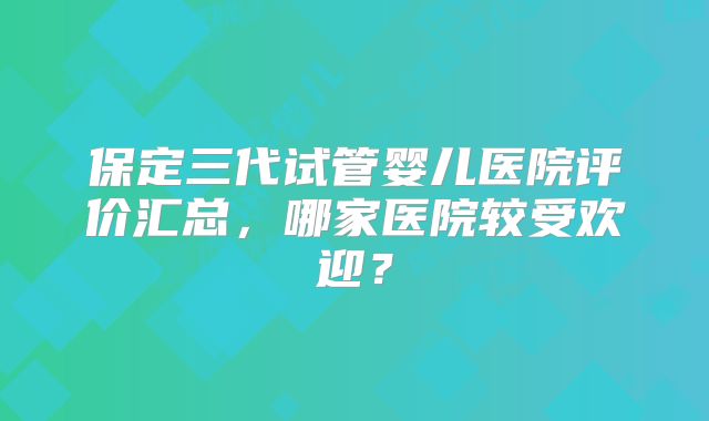 保定三代试管婴儿医院评价汇总,哪家医院较受欢迎?
