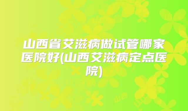 山西省艾滋病做试管哪家医院好(山西艾滋病定点医院)