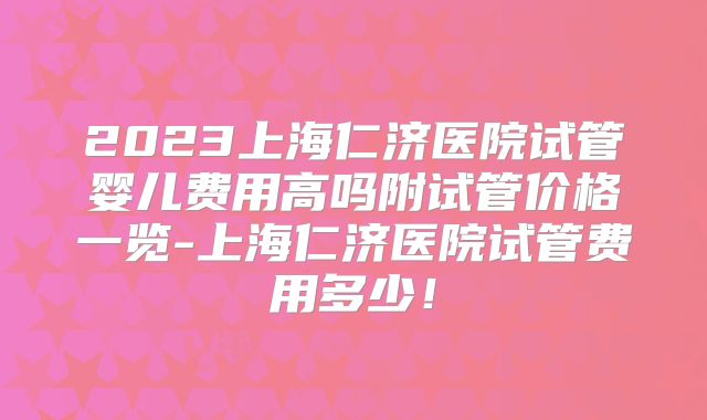 2023上海仁济医院试管婴儿费用高吗附试管价格一览-上海仁济医院试管费用多少！