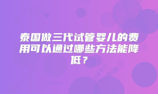 泰国做三代试管婴儿的费用可以通过哪些方法能降低?