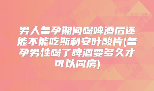 男人备孕期间喝啤酒后还能不能吃斯利安叶酸片(备孕男性喝了啤酒要多久才可以同房)
