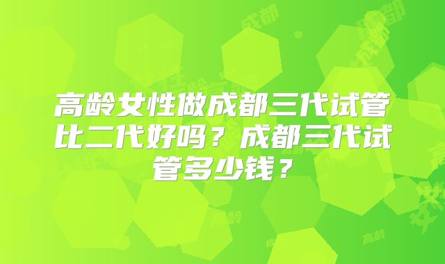 高龄女性做成都三代试管比二代好吗？成都三代试管多少钱？