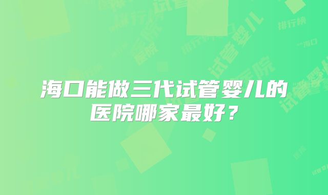 海口能做三代试管婴儿的医院哪家最好？