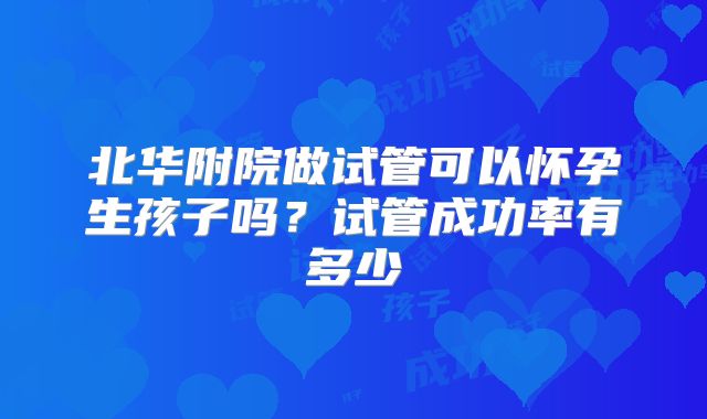 北华附院做试管可以怀孕生孩子吗？试管成功率有多少