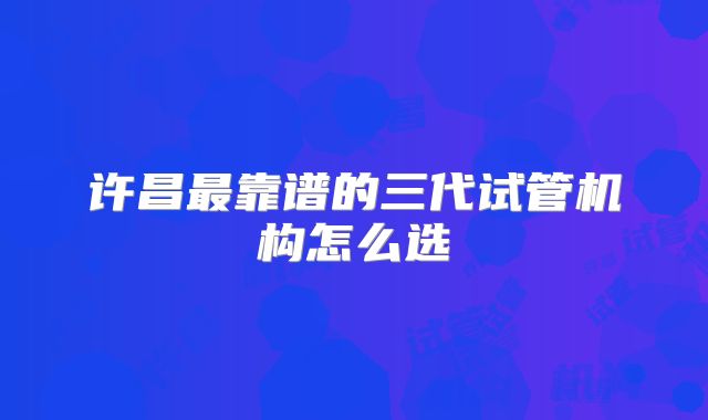 许昌最靠谱的三代试管机构怎么选