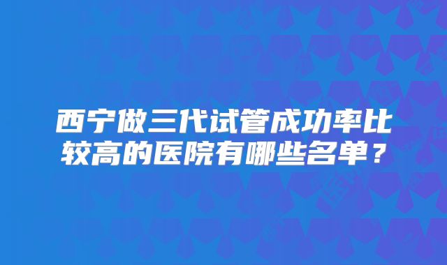 西宁做三代试管成功率比较高的医院有哪些名单？