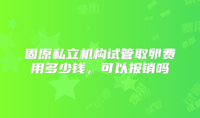 固原私立机构试管取卵费用多少钱,可以报销吗