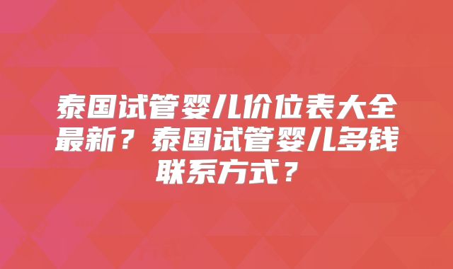 泰国试管婴儿价位表大全最新？泰国试管婴儿多钱联系方式？