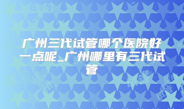 广州三代试管哪个医院好一点呢_广州哪里有三代试管
