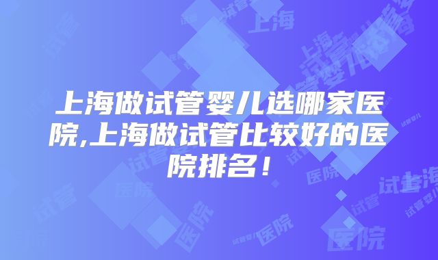 上海做试管婴儿选哪家医院,上海做试管比较好的医院排名！