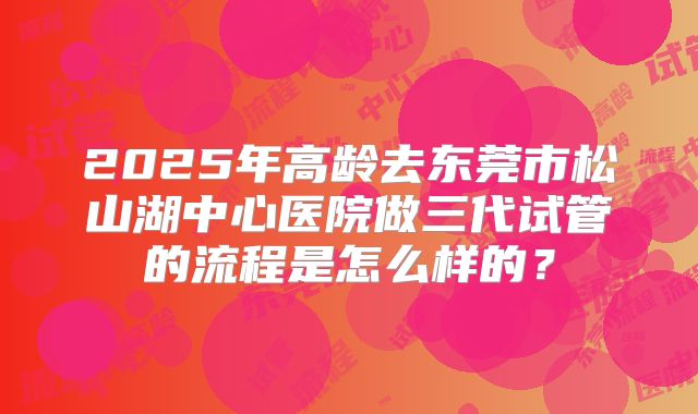 2025年高龄去东莞市松山湖中心医院做三代试管的流程是怎么样的?