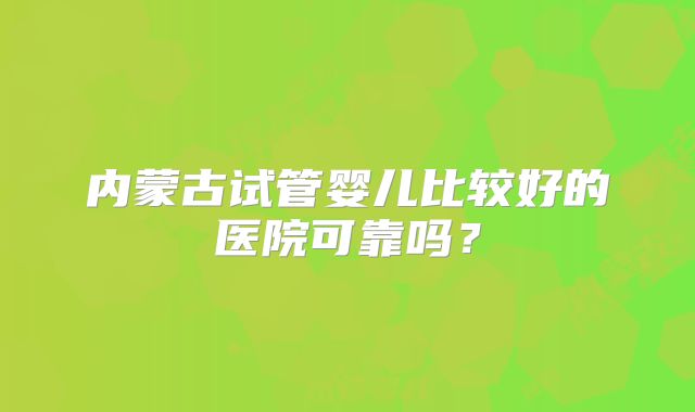内蒙古试管婴儿比较好的医院可靠吗?