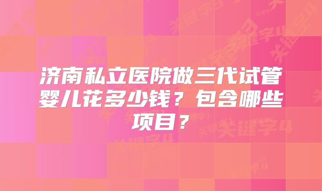 济南私立医院做三代试管婴儿花多少钱?包含哪些项目?