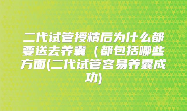 二代试管授精后为什么都要送去养囊（都包括哪些方面(二代试管容易养囊成功)