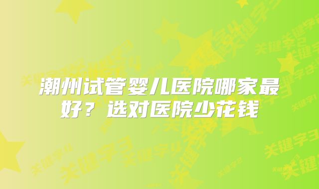 潮州试管婴儿医院哪家最好?选对医院少花钱