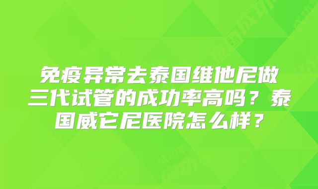 免疫异常去泰国维他尼做三代试管的成功率高吗?泰国威它尼医院怎么样?