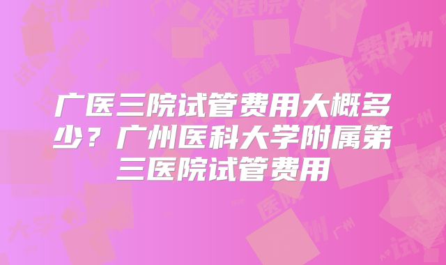 广医三院试管费用大概多少？广州医科大学附属第三医院试管费用